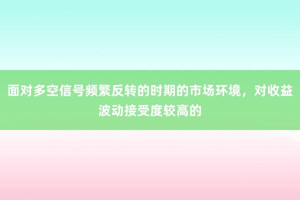 面对多空信号频繁反转的时期的市场环境，对收益波动接受度较高的