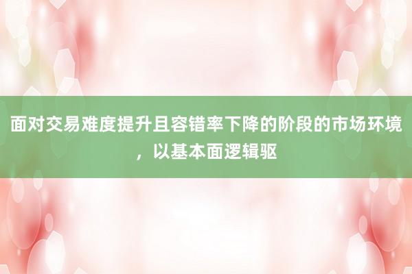 面对交易难度提升且容错率下降的阶段的市场环境,以基本面逻辑驱