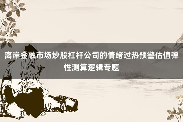 离岸金融市场炒股杠杆公司的情绪过热预警估值弹性测算逻辑专题