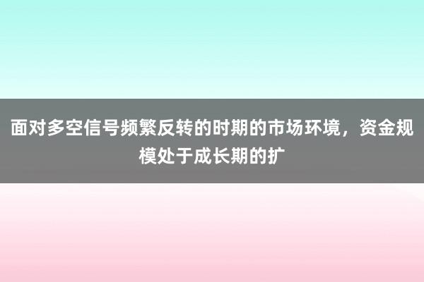 面对多空信号频繁反转的时期的市场环境,资金规模处于成长期的扩