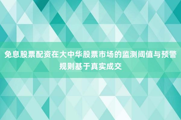 免息股票配资在大中华股票市场的监测阈值与预警规则基于真实成交