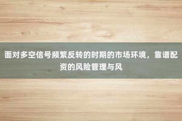 面对多空信号频繁反转的时期的市场环境，靠谱配资的风险管理与风