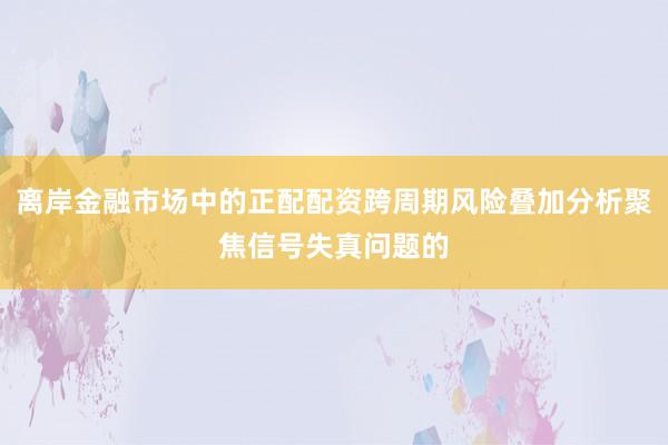 离岸金融市场中的正配配资跨周期风险叠加分析聚焦信号失真问题的