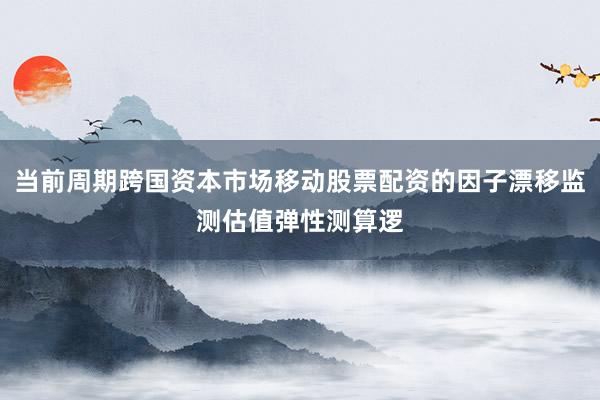 当前周期跨国资本市场移动股票配资的因子漂移监测估值弹性测算逻