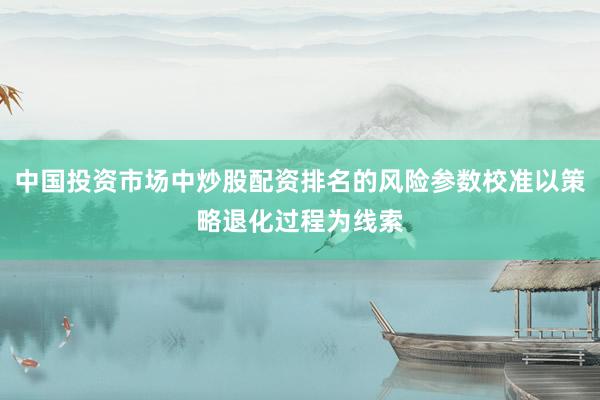中国投资市场中炒股配资排名的风险参数校准以策略退化过程为线索