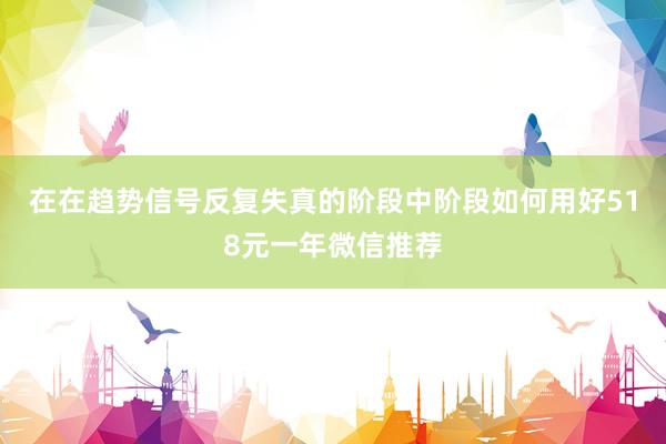 在在趋势信号反复失真的阶段中阶段如何用好518元一年微信推荐