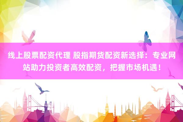 线上股票配资代理 股指期货配资新选择：专业网站助力投资者高效配资，把握市场机遇！