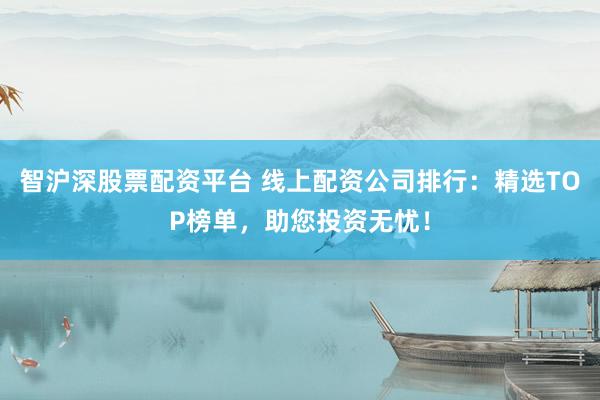 智沪深股票配资平台 线上配资公司排行：精选TOP榜单，助您投资无忧！