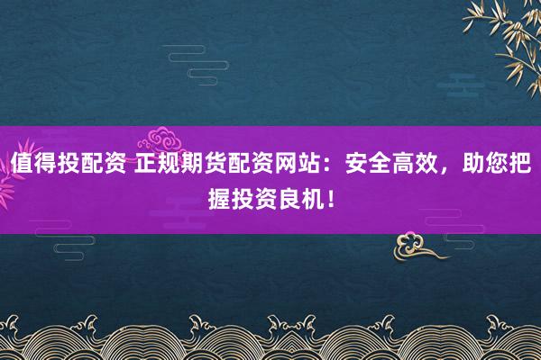 值得投配资 正规期货配资网站：安全高效，助您把握投资良机！