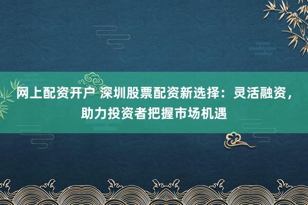 网上配资开户 深圳股票配资新选择：灵活融资，助力投资者把握市场机遇
