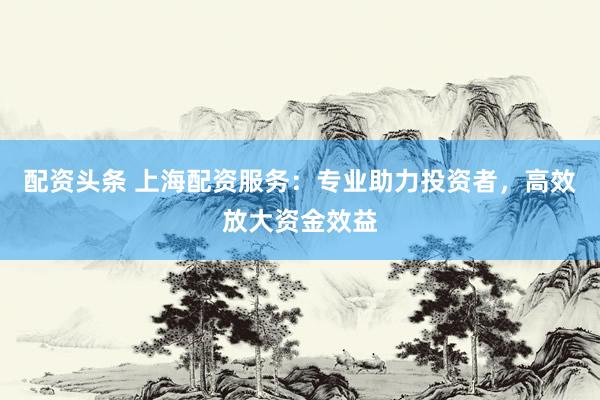 配资头条 上海配资服务：专业助力投资者，高效放大资金效益