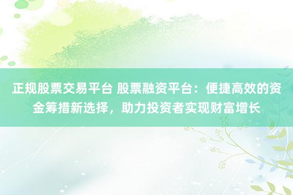 正规股票交易平台 股票融资平台：便捷高效的资金筹措新选择，助力投资者实现财富增长
