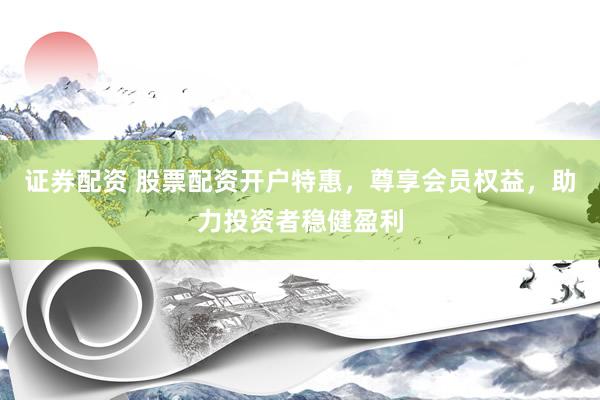 证券配资 股票配资开户特惠，尊享会员权益，助力投资者稳健盈利