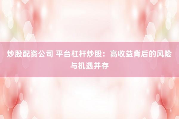 炒股配资公司 平台杠杆炒股：高收益背后的风险与机遇并存