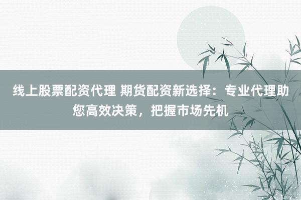 线上股票配资代理 期货配资新选择：专业代理助您高效决策，把握市场先机