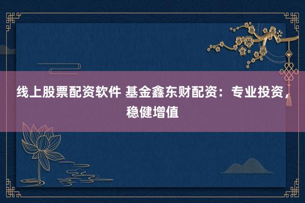 线上股票配资软件 基金鑫东财配资：专业投资，稳健增值