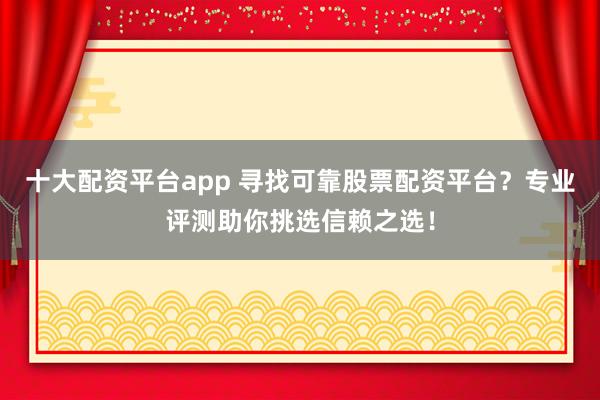 十大配资平台app 寻找可靠股票配资平台？专业评测助你挑选信赖之选！