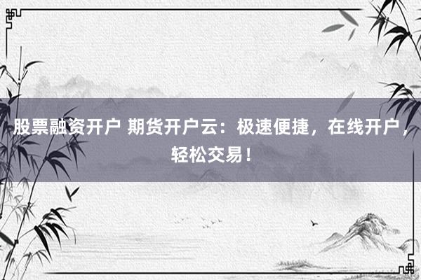 股票融资开户 期货开户云：极速便捷，在线开户，轻松交易！